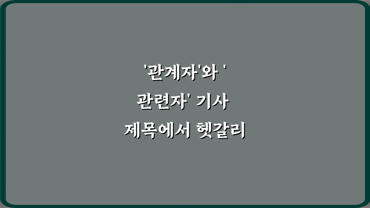 '관계자'와 '관련자' 기사 제목에서 헷갈리는 표현 3가지 완벽 가이드