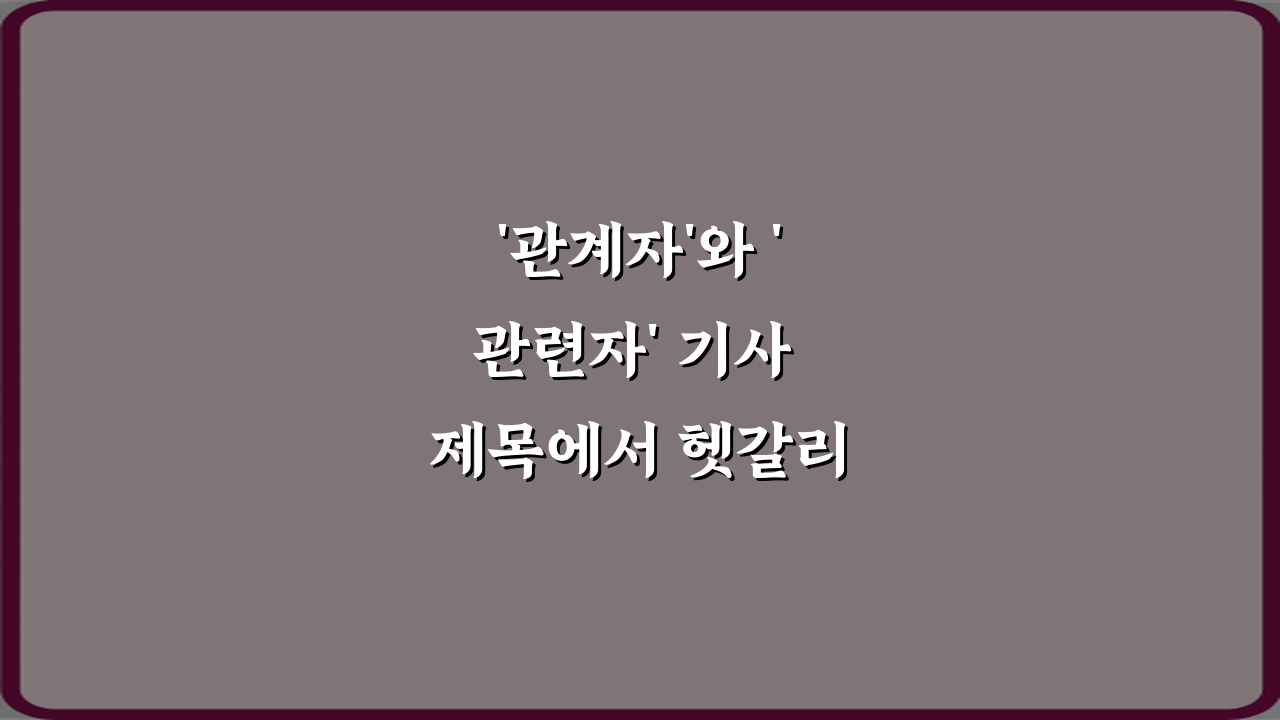 '관계자'와 '관련자' 기사 제목에서 헷갈리는 표현 3가지 완벽 가이드